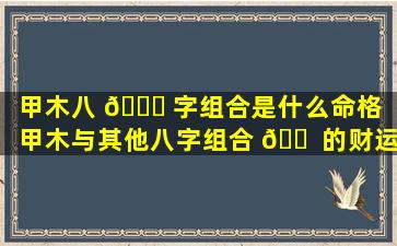甲木八 🍀 字组合是什么命格「甲木与其他八字组合 🐠 的财运」